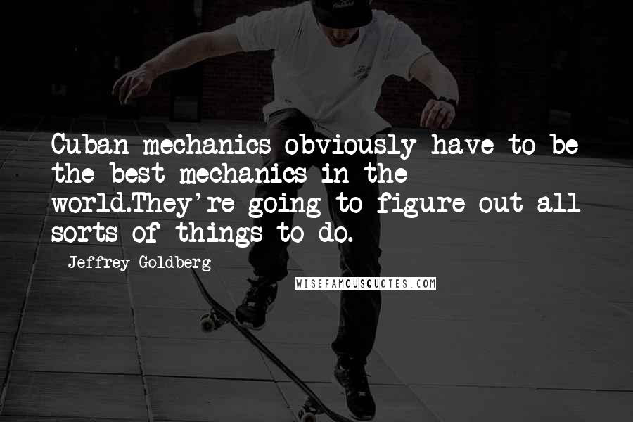 Jeffrey Goldberg Quotes: Cuban mechanics obviously have to be the best mechanics in the world.They're going to figure out all sorts of things to do.