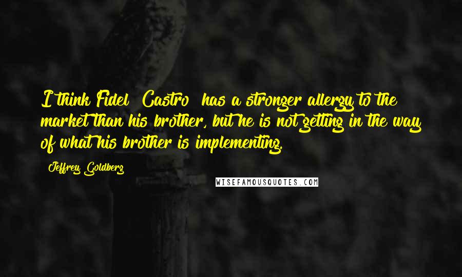 Jeffrey Goldberg Quotes: I think Fidel [Castro] has a stronger allergy to the market than his brother, but he is not getting in the way of what his brother is implementing.