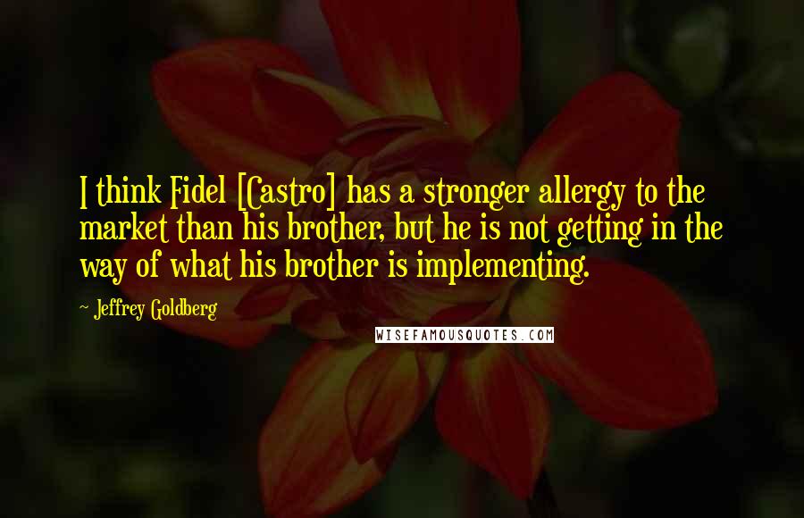 Jeffrey Goldberg Quotes: I think Fidel [Castro] has a stronger allergy to the market than his brother, but he is not getting in the way of what his brother is implementing.