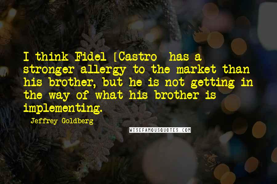 Jeffrey Goldberg Quotes: I think Fidel [Castro] has a stronger allergy to the market than his brother, but he is not getting in the way of what his brother is implementing.