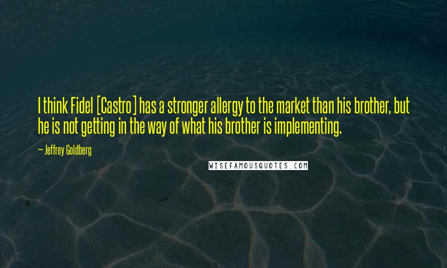 Jeffrey Goldberg Quotes: I think Fidel [Castro] has a stronger allergy to the market than his brother, but he is not getting in the way of what his brother is implementing.