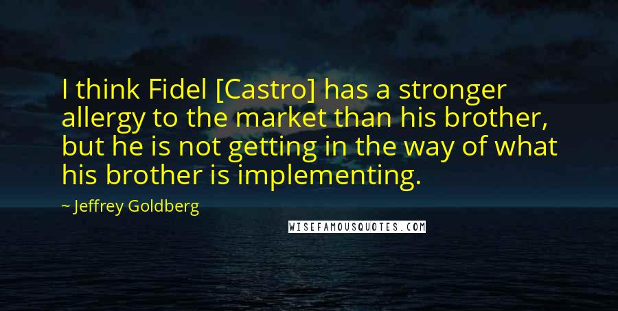 Jeffrey Goldberg Quotes: I think Fidel [Castro] has a stronger allergy to the market than his brother, but he is not getting in the way of what his brother is implementing.
