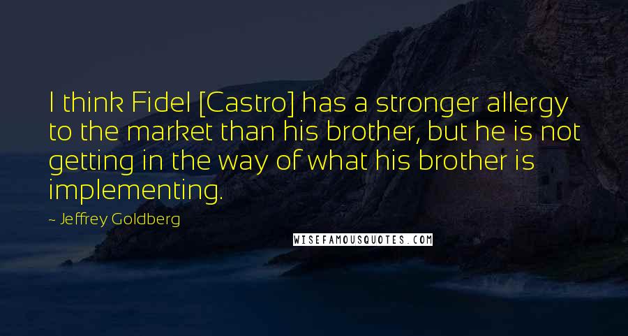 Jeffrey Goldberg Quotes: I think Fidel [Castro] has a stronger allergy to the market than his brother, but he is not getting in the way of what his brother is implementing.