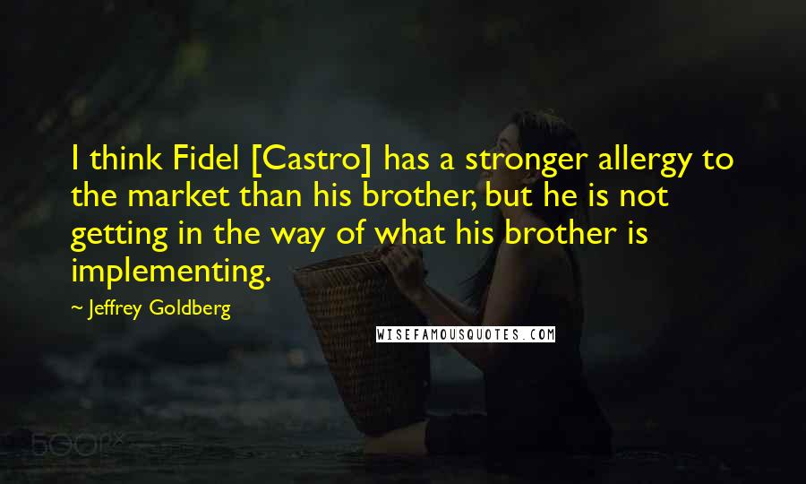Jeffrey Goldberg Quotes: I think Fidel [Castro] has a stronger allergy to the market than his brother, but he is not getting in the way of what his brother is implementing.