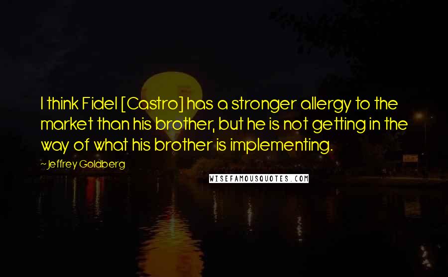 Jeffrey Goldberg Quotes: I think Fidel [Castro] has a stronger allergy to the market than his brother, but he is not getting in the way of what his brother is implementing.