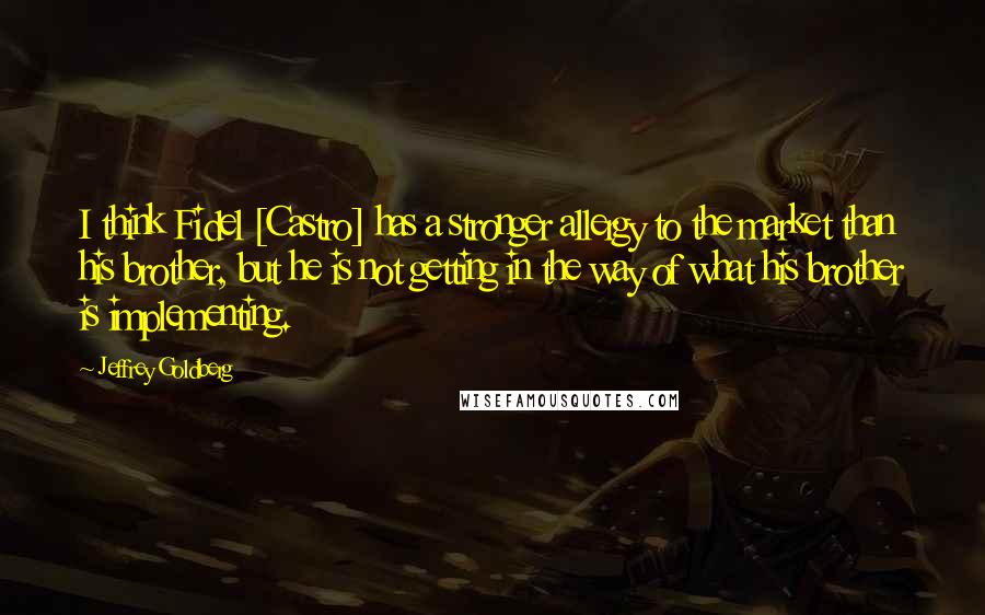 Jeffrey Goldberg Quotes: I think Fidel [Castro] has a stronger allergy to the market than his brother, but he is not getting in the way of what his brother is implementing.