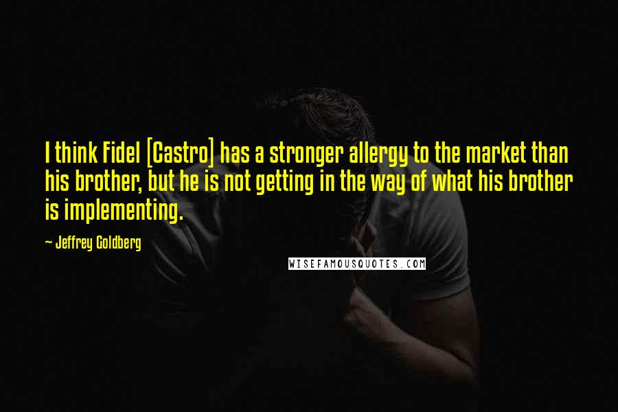 Jeffrey Goldberg Quotes: I think Fidel [Castro] has a stronger allergy to the market than his brother, but he is not getting in the way of what his brother is implementing.