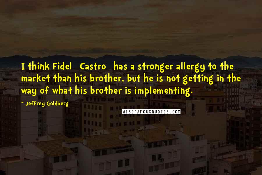 Jeffrey Goldberg Quotes: I think Fidel [Castro] has a stronger allergy to the market than his brother, but he is not getting in the way of what his brother is implementing.