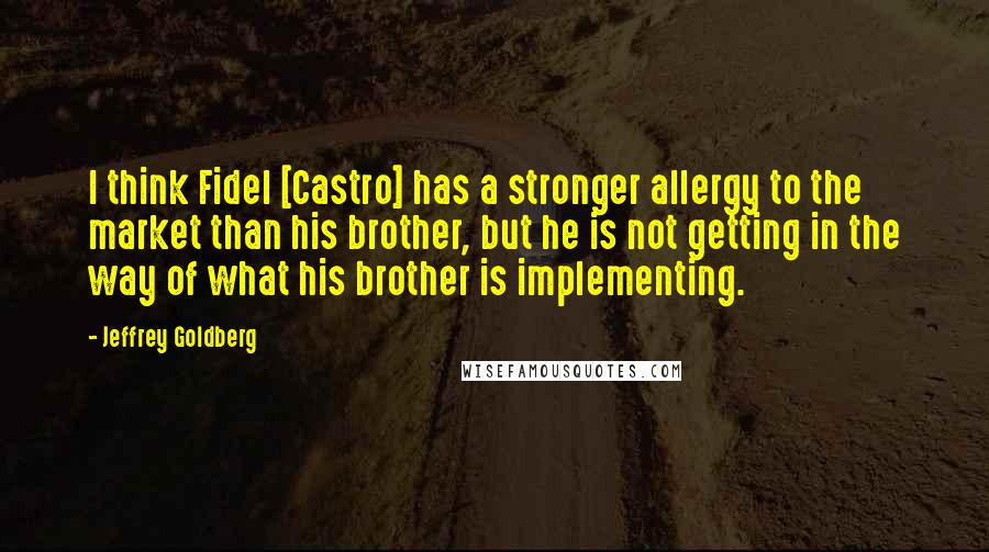 Jeffrey Goldberg Quotes: I think Fidel [Castro] has a stronger allergy to the market than his brother, but he is not getting in the way of what his brother is implementing.