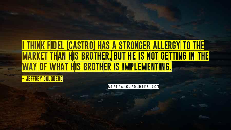 Jeffrey Goldberg Quotes: I think Fidel [Castro] has a stronger allergy to the market than his brother, but he is not getting in the way of what his brother is implementing.