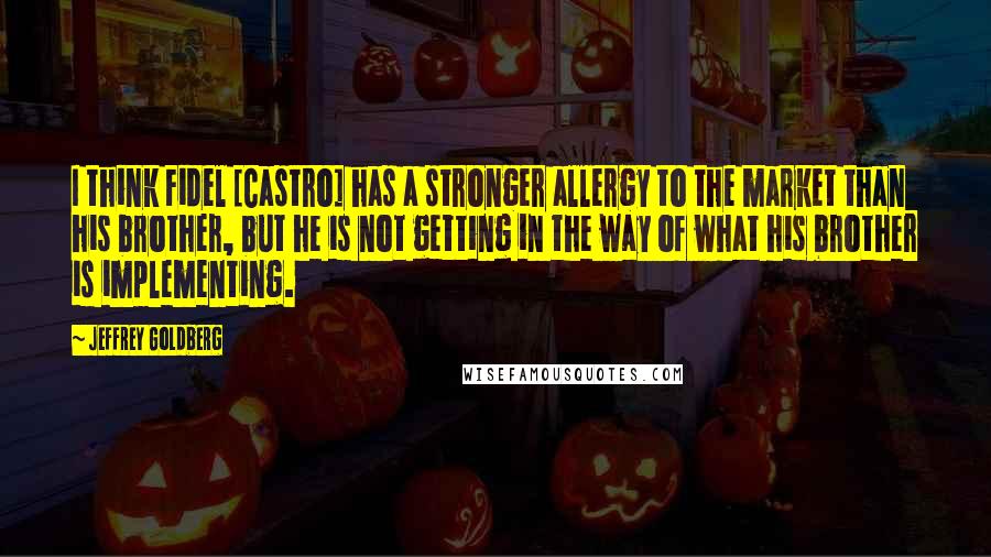 Jeffrey Goldberg Quotes: I think Fidel [Castro] has a stronger allergy to the market than his brother, but he is not getting in the way of what his brother is implementing.
