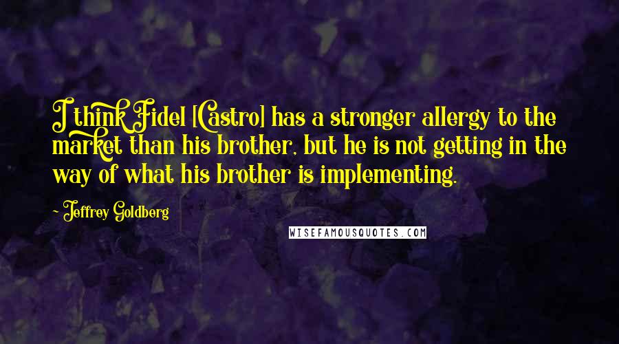 Jeffrey Goldberg Quotes: I think Fidel [Castro] has a stronger allergy to the market than his brother, but he is not getting in the way of what his brother is implementing.