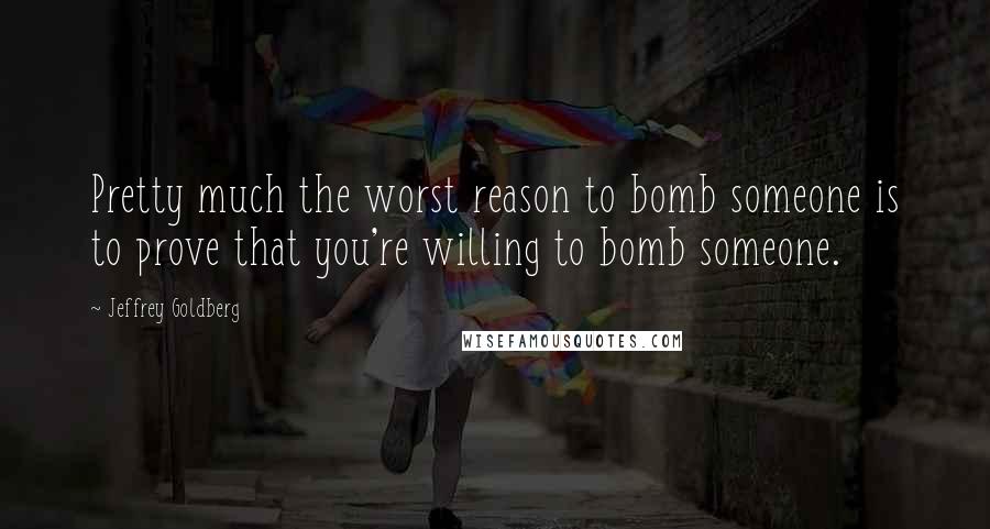 Jeffrey Goldberg Quotes: Pretty much the worst reason to bomb someone is to prove that you're willing to bomb someone.