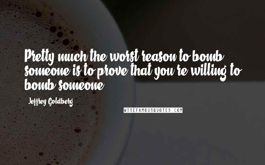 Jeffrey Goldberg Quotes: Pretty much the worst reason to bomb someone is to prove that you're willing to bomb someone.