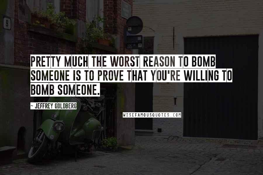 Jeffrey Goldberg Quotes: Pretty much the worst reason to bomb someone is to prove that you're willing to bomb someone.