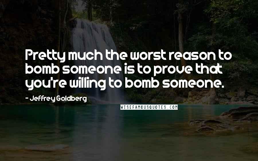 Jeffrey Goldberg Quotes: Pretty much the worst reason to bomb someone is to prove that you're willing to bomb someone.