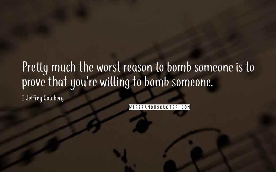 Jeffrey Goldberg Quotes: Pretty much the worst reason to bomb someone is to prove that you're willing to bomb someone.