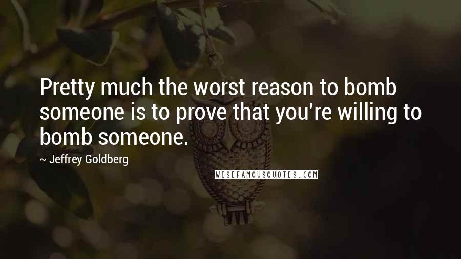 Jeffrey Goldberg Quotes: Pretty much the worst reason to bomb someone is to prove that you're willing to bomb someone.