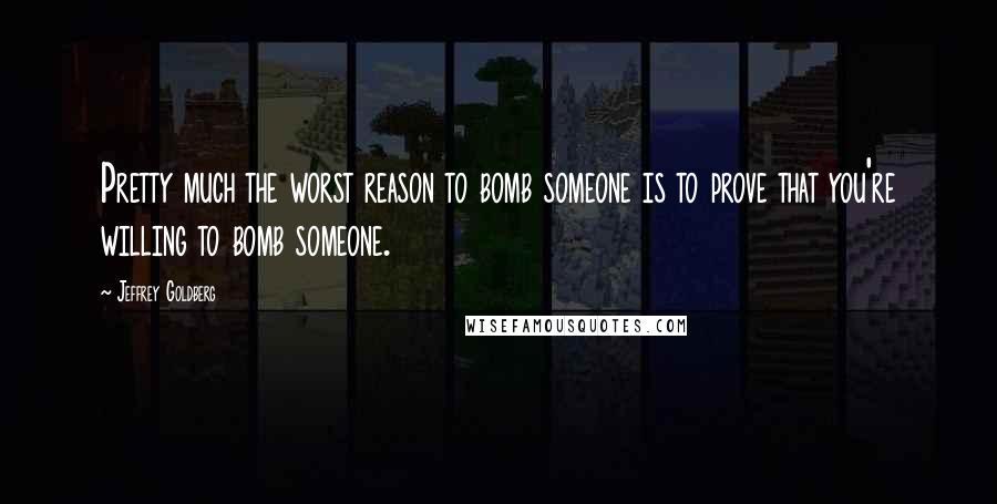 Jeffrey Goldberg Quotes: Pretty much the worst reason to bomb someone is to prove that you're willing to bomb someone.
