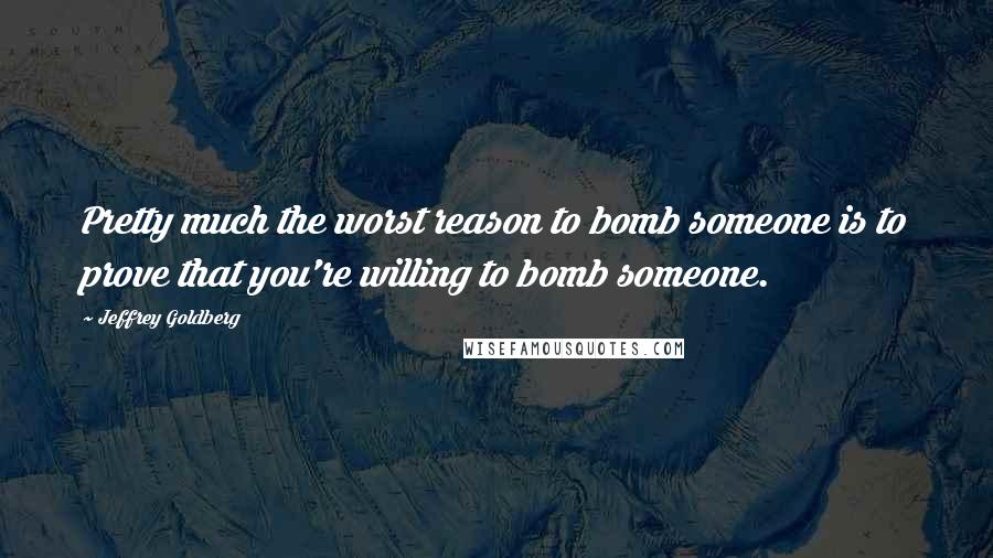 Jeffrey Goldberg Quotes: Pretty much the worst reason to bomb someone is to prove that you're willing to bomb someone.