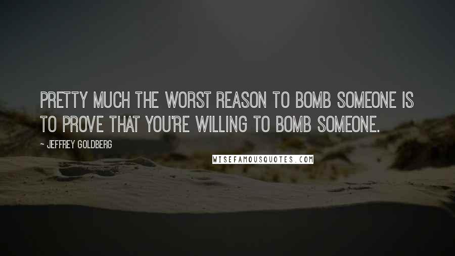 Jeffrey Goldberg Quotes: Pretty much the worst reason to bomb someone is to prove that you're willing to bomb someone.