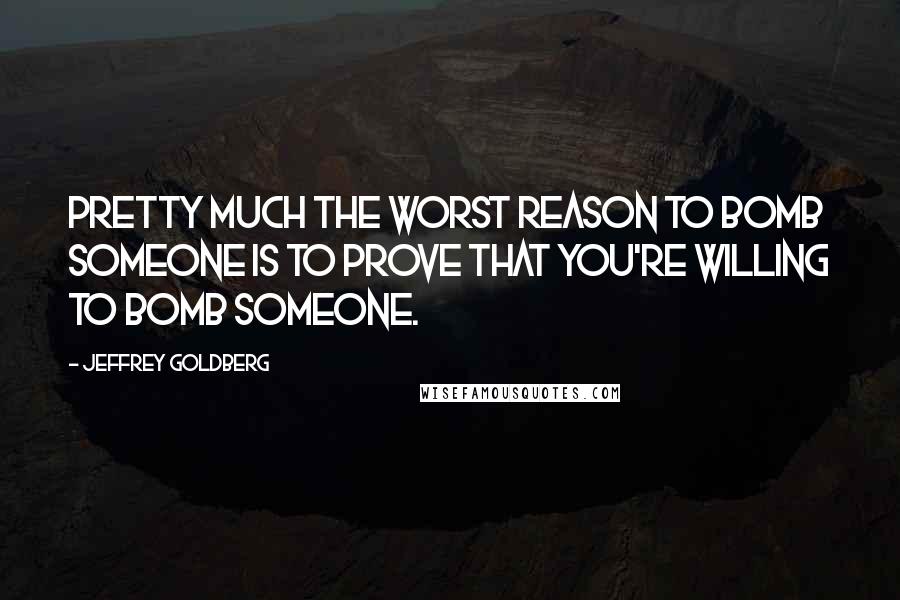 Jeffrey Goldberg Quotes: Pretty much the worst reason to bomb someone is to prove that you're willing to bomb someone.