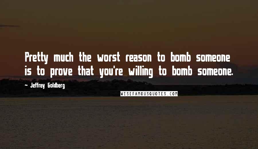 Jeffrey Goldberg Quotes: Pretty much the worst reason to bomb someone is to prove that you're willing to bomb someone.
