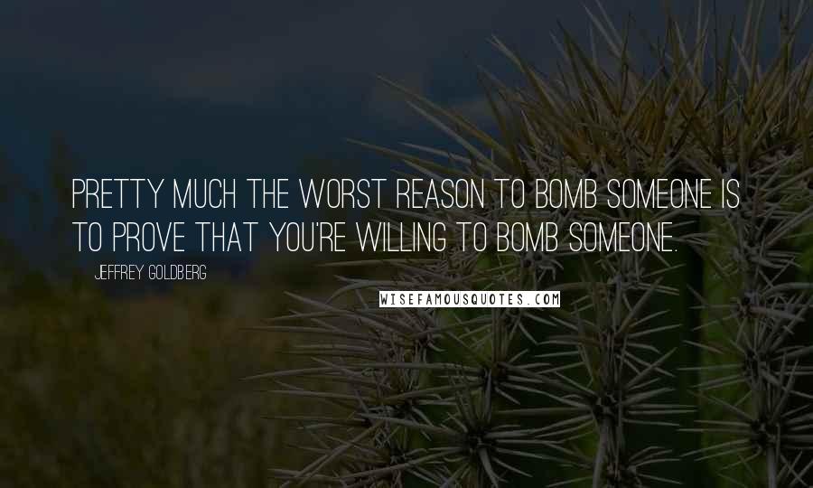 Jeffrey Goldberg Quotes: Pretty much the worst reason to bomb someone is to prove that you're willing to bomb someone.