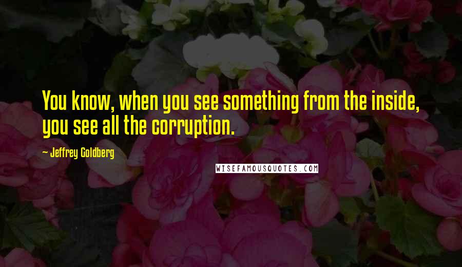 Jeffrey Goldberg Quotes: You know, when you see something from the inside, you see all the corruption.