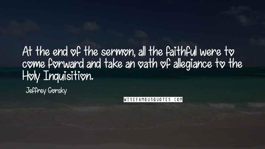 Jeffrey Gorsky Quotes: At the end of the sermon, all the faithful were to come forward and take an oath of allegiance to the Holy Inquisition.