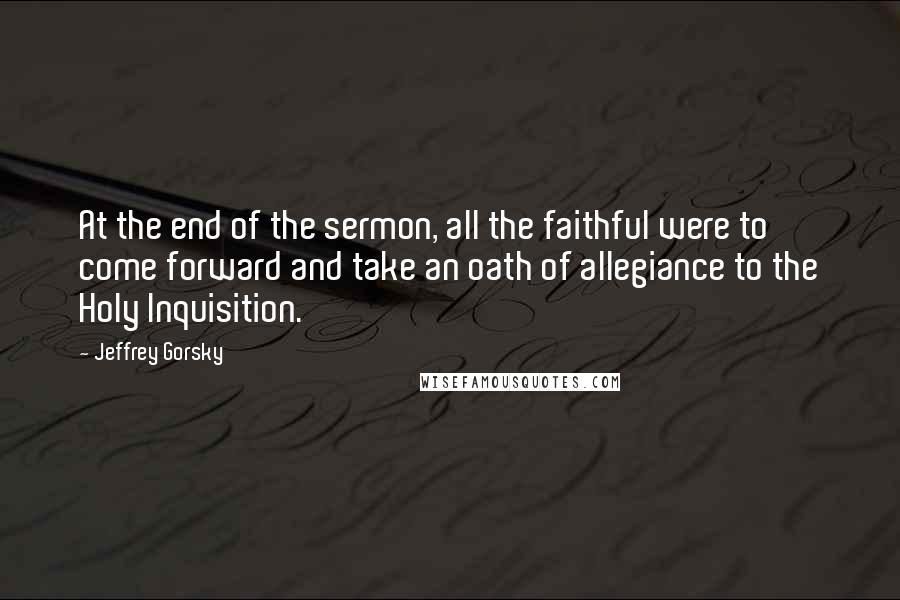 Jeffrey Gorsky Quotes: At the end of the sermon, all the faithful were to come forward and take an oath of allegiance to the Holy Inquisition.