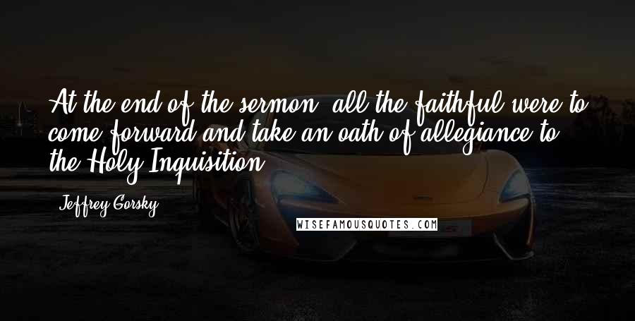 Jeffrey Gorsky Quotes: At the end of the sermon, all the faithful were to come forward and take an oath of allegiance to the Holy Inquisition.