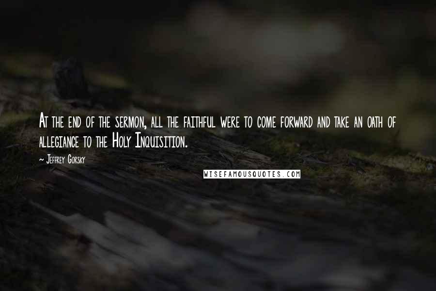 Jeffrey Gorsky Quotes: At the end of the sermon, all the faithful were to come forward and take an oath of allegiance to the Holy Inquisition.
