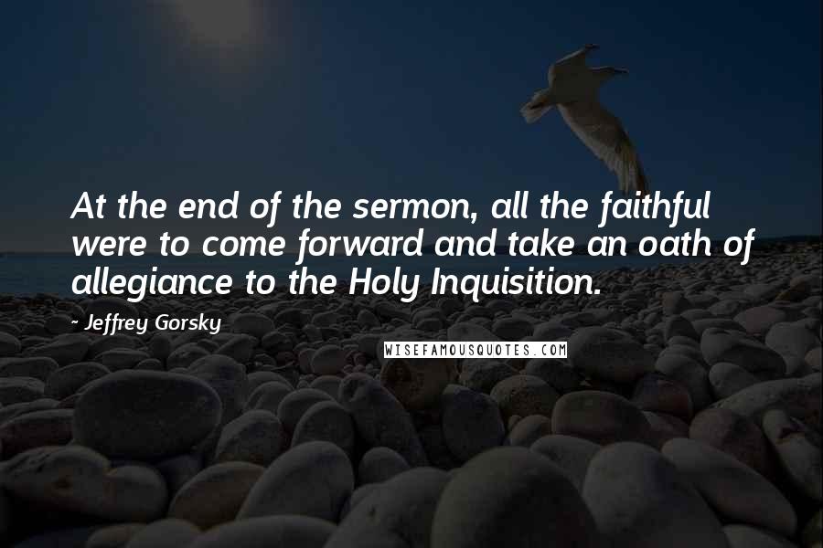 Jeffrey Gorsky Quotes: At the end of the sermon, all the faithful were to come forward and take an oath of allegiance to the Holy Inquisition.