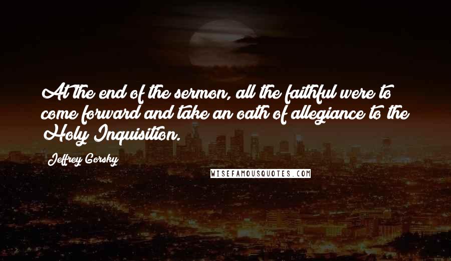 Jeffrey Gorsky Quotes: At the end of the sermon, all the faithful were to come forward and take an oath of allegiance to the Holy Inquisition.