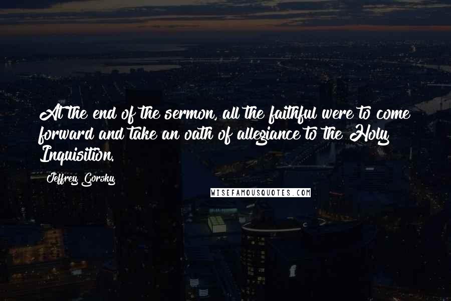 Jeffrey Gorsky Quotes: At the end of the sermon, all the faithful were to come forward and take an oath of allegiance to the Holy Inquisition.