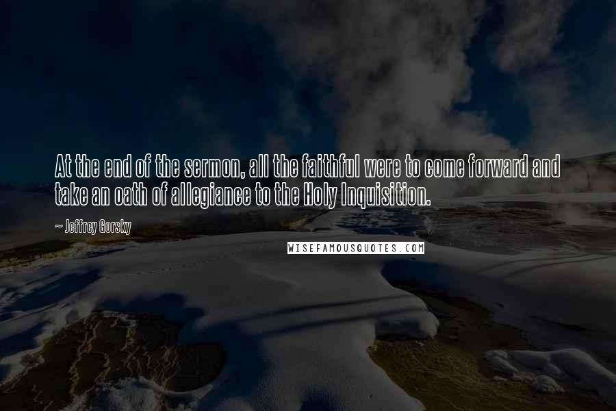 Jeffrey Gorsky Quotes: At the end of the sermon, all the faithful were to come forward and take an oath of allegiance to the Holy Inquisition.