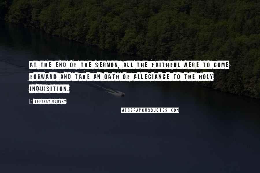 Jeffrey Gorsky Quotes: At the end of the sermon, all the faithful were to come forward and take an oath of allegiance to the Holy Inquisition.