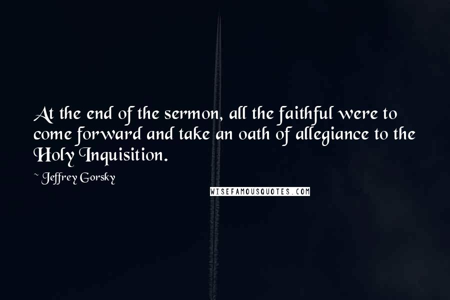 Jeffrey Gorsky Quotes: At the end of the sermon, all the faithful were to come forward and take an oath of allegiance to the Holy Inquisition.