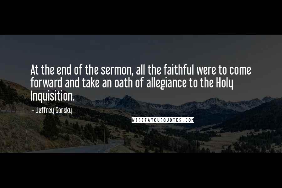 Jeffrey Gorsky Quotes: At the end of the sermon, all the faithful were to come forward and take an oath of allegiance to the Holy Inquisition.