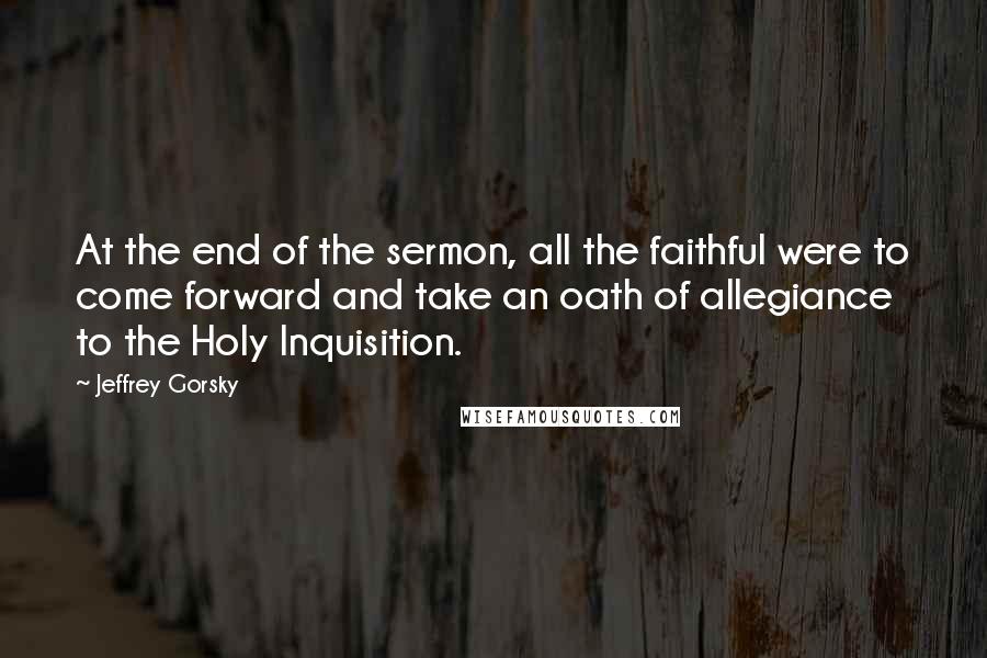 Jeffrey Gorsky Quotes: At the end of the sermon, all the faithful were to come forward and take an oath of allegiance to the Holy Inquisition.