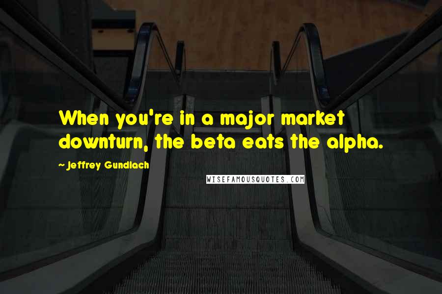 Jeffrey Gundlach Quotes: When you're in a major market downturn, the beta eats the alpha.