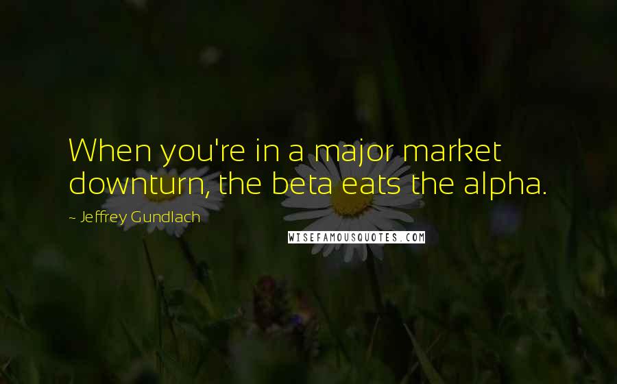 Jeffrey Gundlach Quotes: When you're in a major market downturn, the beta eats the alpha.