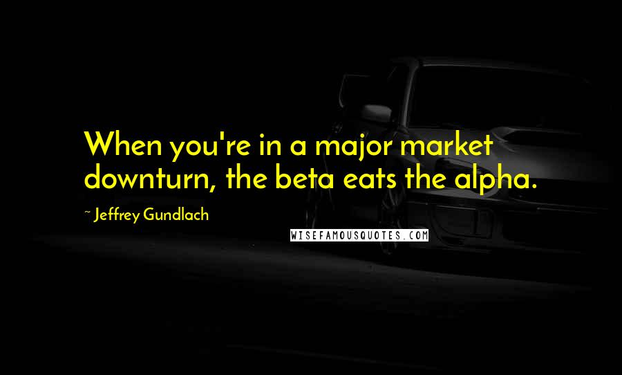 Jeffrey Gundlach Quotes: When you're in a major market downturn, the beta eats the alpha.