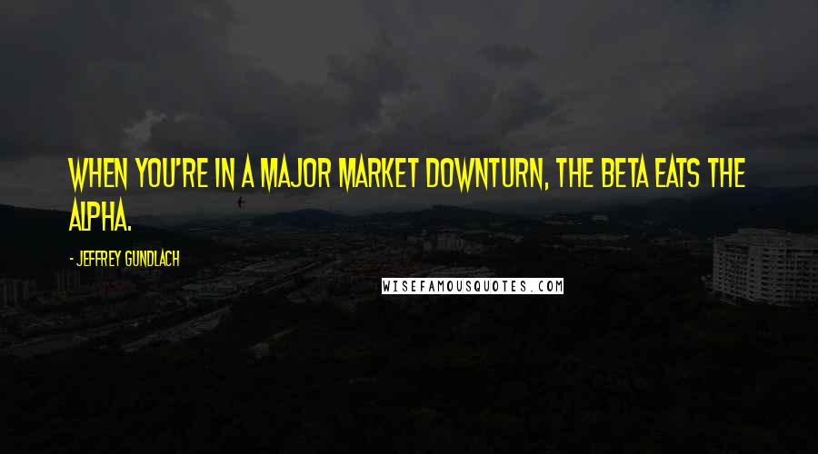 Jeffrey Gundlach Quotes: When you're in a major market downturn, the beta eats the alpha.