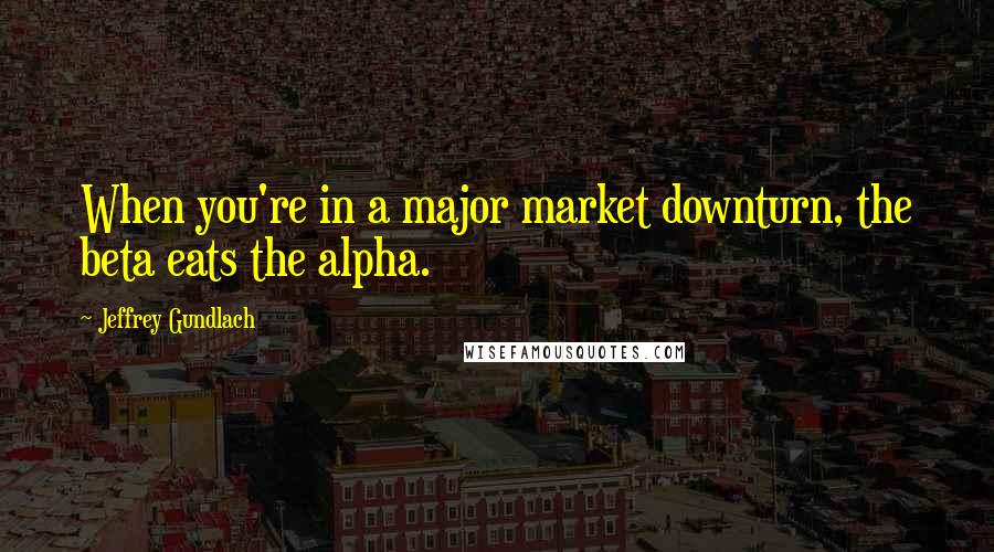 Jeffrey Gundlach Quotes: When you're in a major market downturn, the beta eats the alpha.