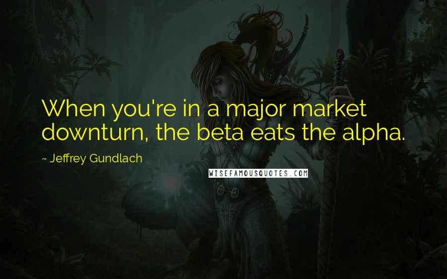 Jeffrey Gundlach Quotes: When you're in a major market downturn, the beta eats the alpha.