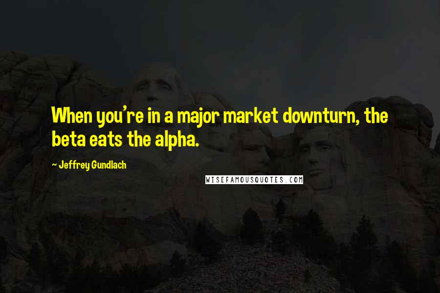 Jeffrey Gundlach Quotes: When you're in a major market downturn, the beta eats the alpha.