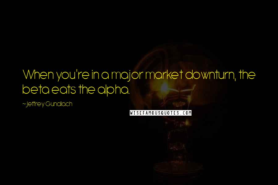 Jeffrey Gundlach Quotes: When you're in a major market downturn, the beta eats the alpha.