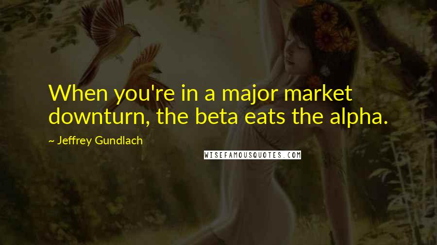Jeffrey Gundlach Quotes: When you're in a major market downturn, the beta eats the alpha.